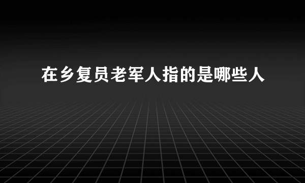 在乡复员老军人指的是哪些人