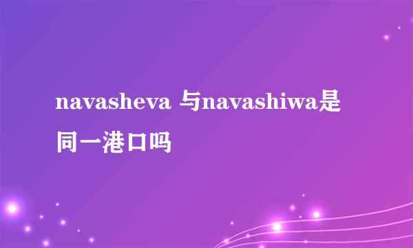 navasheva 与navashiwa是同一港口吗