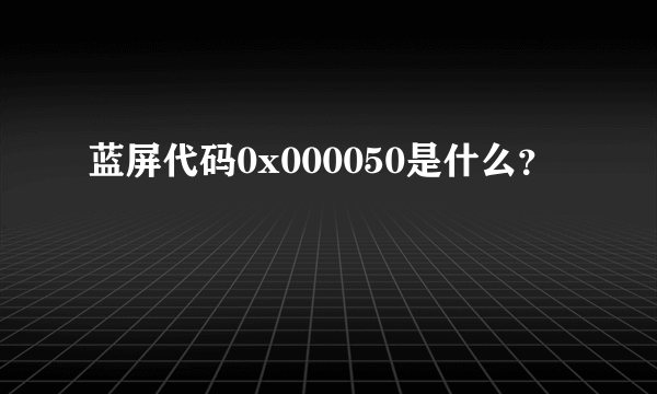 蓝屏代码0x000050是什么？