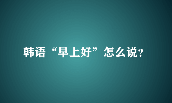 韩语“早上好”怎么说？