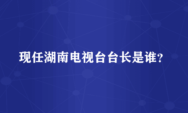 现任湖南电视台台长是谁？