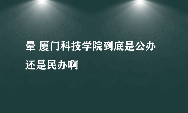 晕 厦门科技学院到底是公办还是民办啊