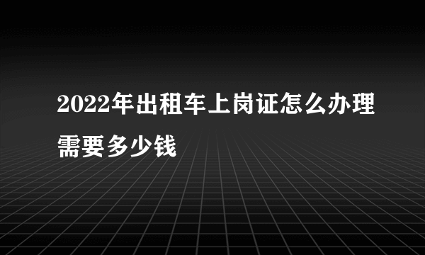 2022年出租车上岗证怎么办理需要多少钱