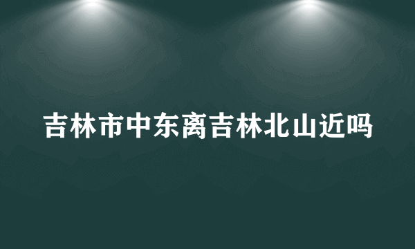 吉林市中东离吉林北山近吗