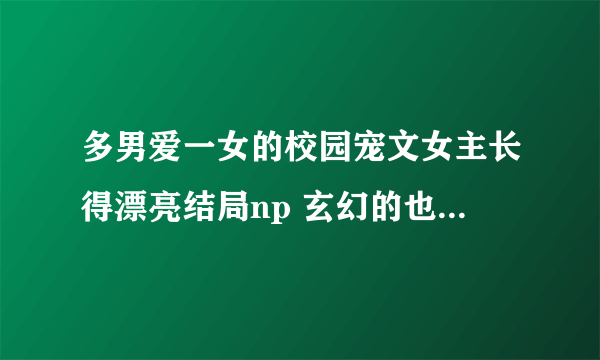 多男爱一女的校园宠文女主长得漂亮结局np 玄幻的也行女强男强，比如大小姐驾到！调皮仙子闯古代