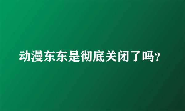 动漫东东是彻底关闭了吗？