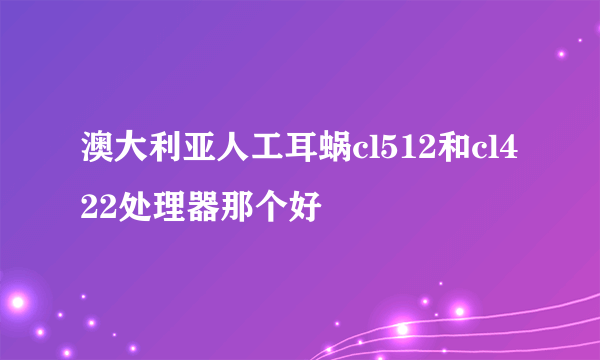 澳大利亚人工耳蜗cl512和cl422处理器那个好