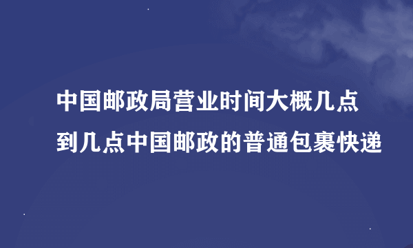 中国邮政局营业时间大概几点到几点中国邮政的普通包裹快递