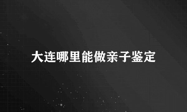 大连哪里能做亲子鉴定