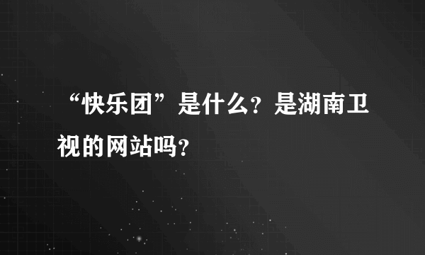 “快乐团”是什么？是湖南卫视的网站吗？