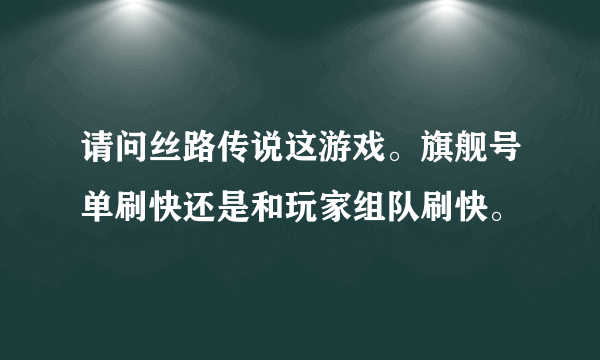 请问丝路传说这游戏。旗舰号单刷快还是和玩家组队刷快。