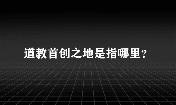 道教首创之地是指哪里？