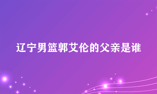 辽宁男篮郭艾伦的父亲是谁