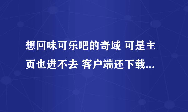 想回味可乐吧的奇域 可是主页也进不去 客户端还下载不了 谁有帮忙~~？ 先谢了！