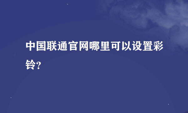 中国联通官网哪里可以设置彩铃？