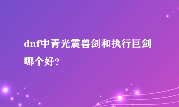 dnf中青光震兽剑和执行巨剑哪个好？