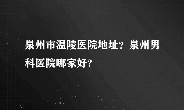 泉州市温陵医院地址？泉州男科医院哪家好?