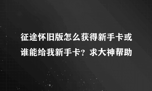 征途怀旧版怎么获得新手卡或谁能给我新手卡？求大神帮助