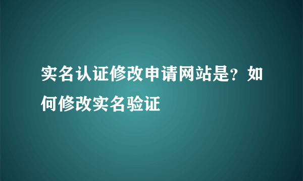 实名认证修改申请网站是？如何修改实名验证