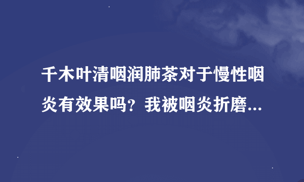 千木叶清咽润肺茶对于慢性咽炎有效果吗？我被咽炎折磨多年了，最近要手术，太恐怖了。