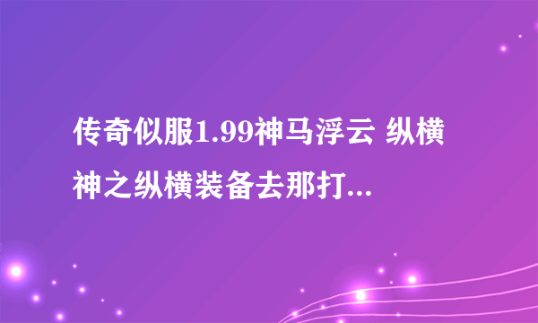 传奇似服1.99神马浮云 纵横 神之纵横装备去那打啊???