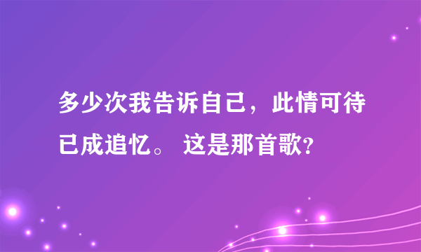 多少次我告诉自己，此情可待已成追忆。 这是那首歌？