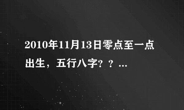 2010年11月13日零点至一点出生，五行八字？？谢谢！！