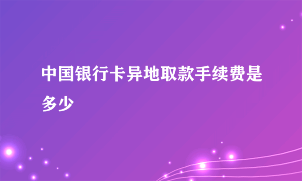 中国银行卡异地取款手续费是多少