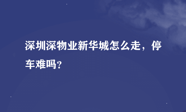 深圳深物业新华城怎么走，停车难吗？