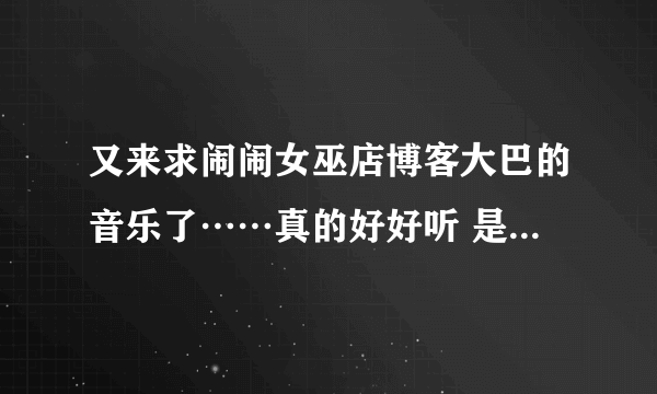 又来求闹闹女巫店博客大巴的音乐了……真的好好听 是最新的，现在页面上的。拜托了！！！