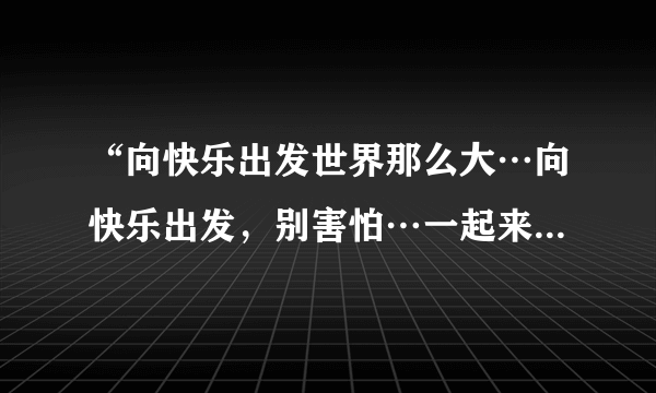 “向快乐出发世界那么大…向快乐出发，别害怕…一起来吧”是哪首歌的