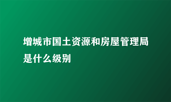 增城市国土资源和房屋管理局是什么级别