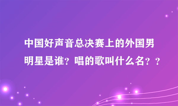 中国好声音总决赛上的外国男明星是谁？唱的歌叫什么名？？