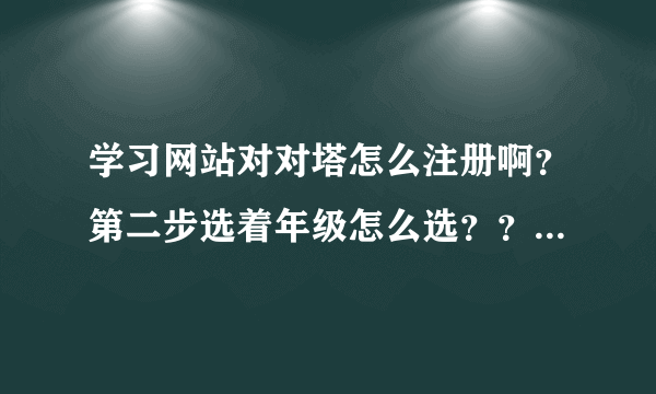 学习网站对对塔怎么注册啊？第二步选着年级怎么选？？年级下面有一种白色的字体。求大家。我该怎么选啊？