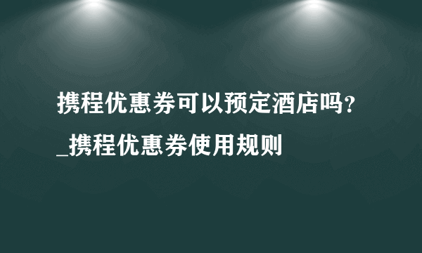 携程优惠券可以预定酒店吗？_携程优惠券使用规则