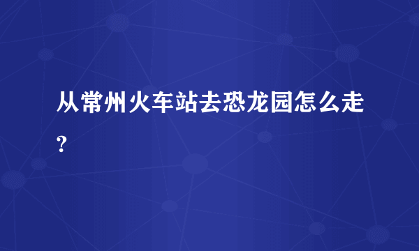 从常州火车站去恐龙园怎么走?