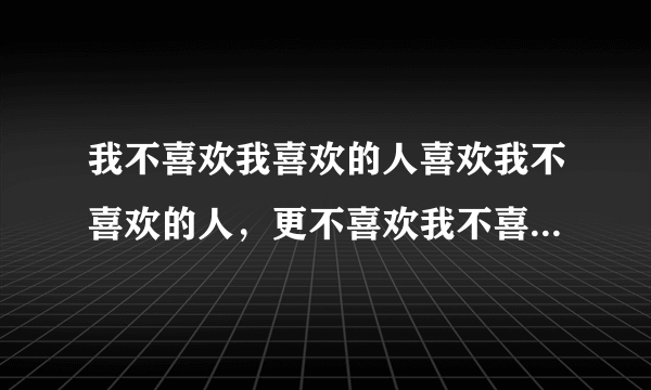 我不喜欢我喜欢的人喜欢我不喜欢的人，更不喜欢我不喜欢的人喜欢我喜欢的人意思