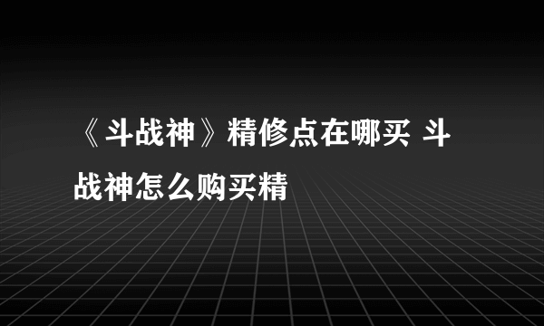 《斗战神》精修点在哪买 斗战神怎么购买精