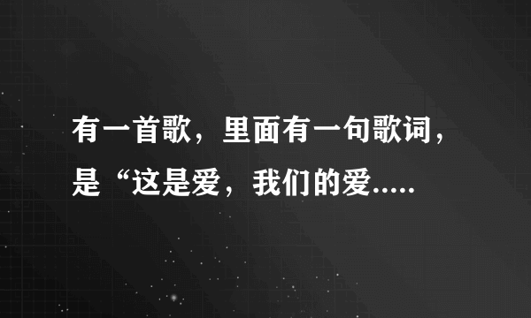 有一首歌，里面有一句歌词，是“这是爱，我们的爱...”，请问这是什么歌啊？