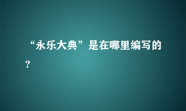 “永乐大典”是在哪里编写的？