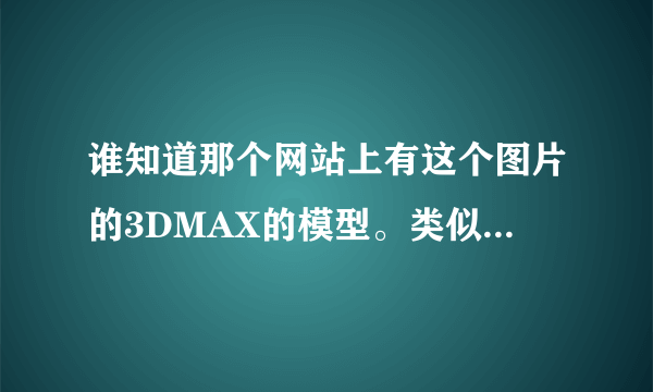 谁知道那个网站上有这个图片的3DMAX的模型。类似的也可以，要百分之八十以上的地方一样。