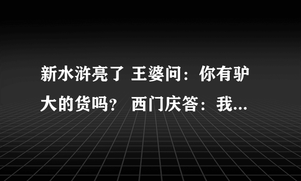 新水浒亮了 王婆问：你有驴大的货吗？ 西门庆答：我天天养龟