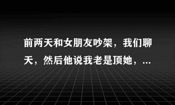 前两天和女朋友吵架，我们聊天，然后他说我老是顶她，就说，你姐说的真对，跟你聊天真扫兴，我挺不高兴？