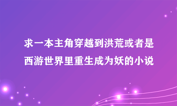 求一本主角穿越到洪荒或者是西游世界里重生成为妖的小说