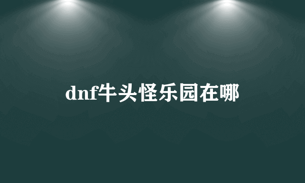 dnf牛头怪乐园在哪