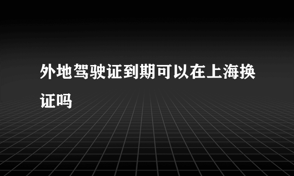 外地驾驶证到期可以在上海换证吗