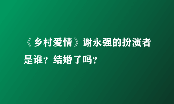 《乡村爱情》谢永强的扮演者是谁？结婚了吗？