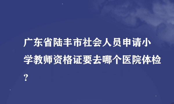 广东省陆丰市社会人员申请小学教师资格证要去哪个医院体检？