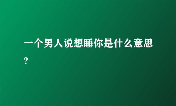 一个男人说想睡你是什么意思?