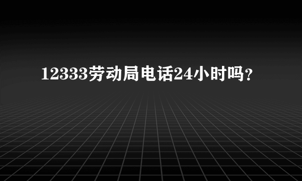 12333劳动局电话24小时吗？